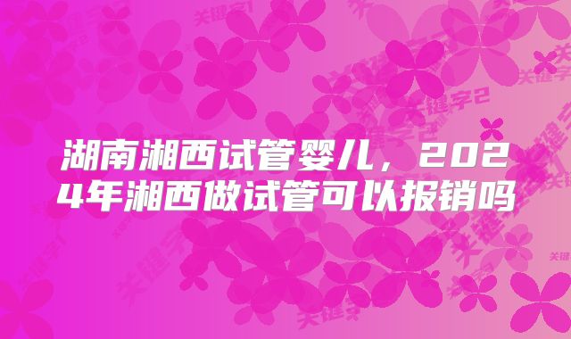 湖南湘西试管婴儿，2024年湘西做试管可以报销吗