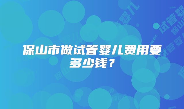 保山市做试管婴儿费用要多少钱？