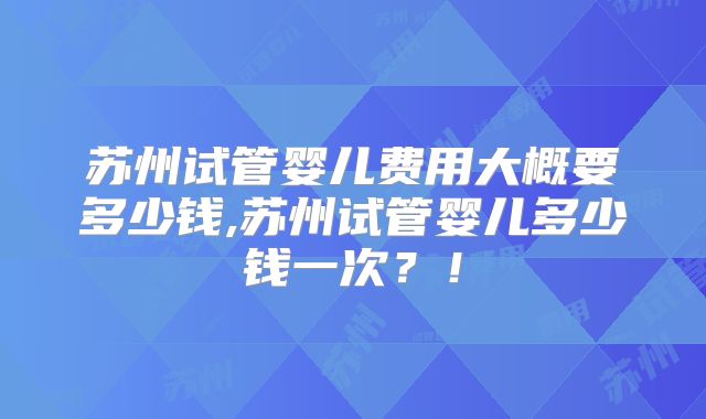 苏州试管婴儿费用大概要多少钱,苏州试管婴儿多少钱一次?!