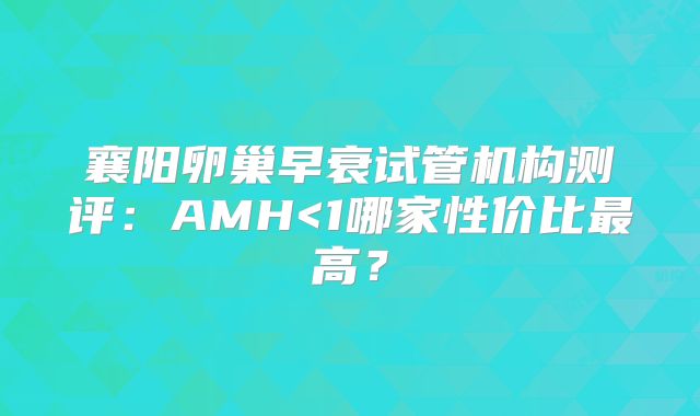 襄阳卵巢早衰试管机构测评：AMH<1哪家性价比最高？