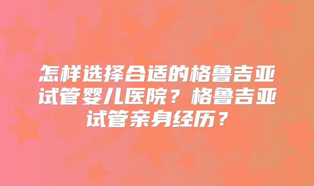 怎样选择合适的格鲁吉亚试管婴儿医院？格鲁吉亚试管亲身经历？