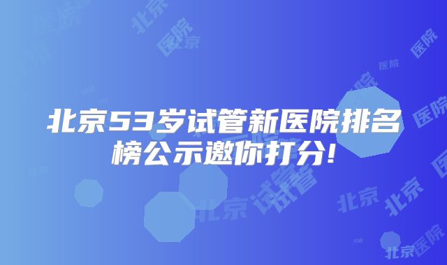 北京53岁试管新医院排名榜公示邀你打分!