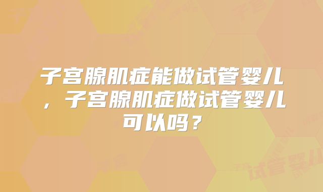 子宫腺肌症能做试管婴儿，子宫腺肌症做试管婴儿可以吗？