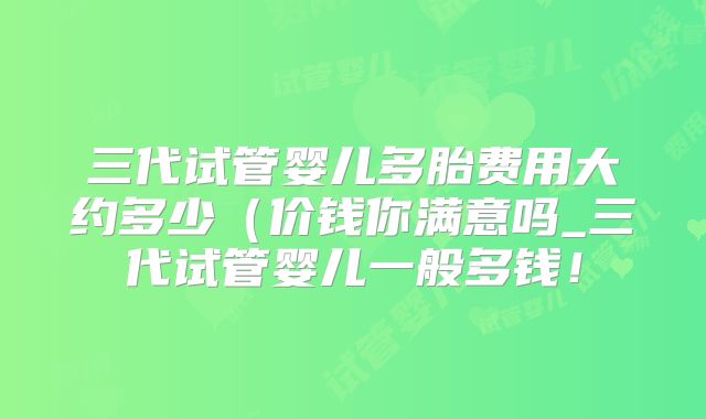 三代试管婴儿多胎费用大约多少(价钱你满意吗_三代试管婴儿一般多钱!