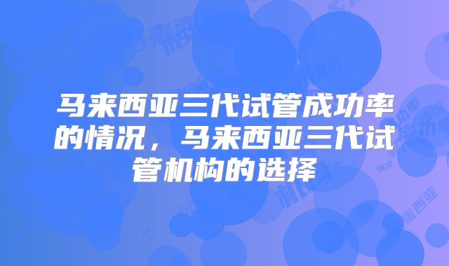 马来西亚三代试管成功率的情况，马来西亚三代试管机构的选择