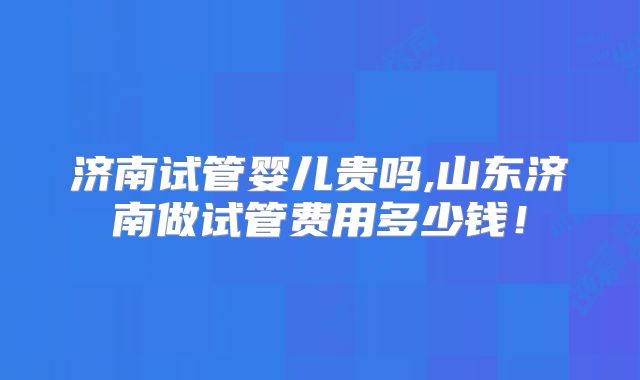 济南试管婴儿贵吗,山东济南做试管费用多少钱!