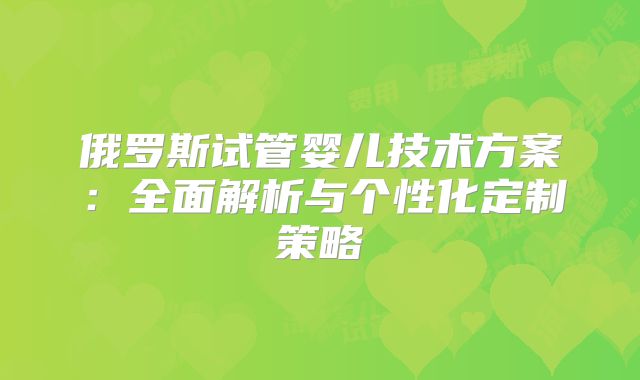 俄罗斯试管婴儿技术方案：全面解析与个性化定制策略