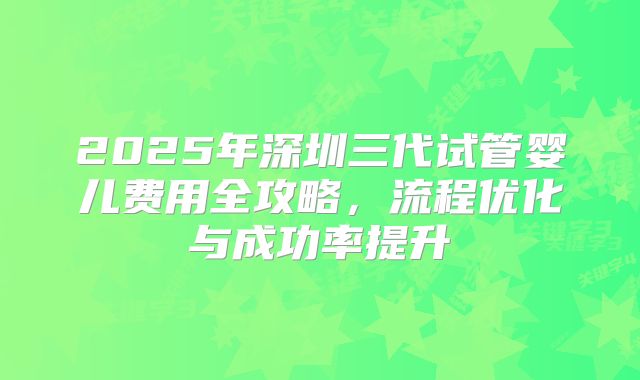 2025年深圳三代试管婴儿费用全攻略，流程优化与成功率提升