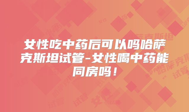 女性吃中药后可以吗哈萨克斯坦试管-女性喝中药能同房吗！