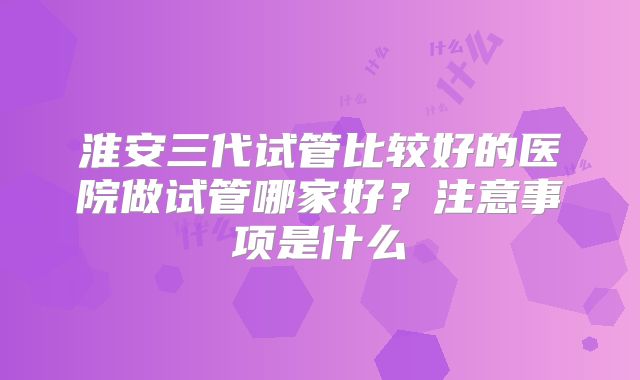 淮安三代试管比较好的医院做试管哪家好？注意事项是什么