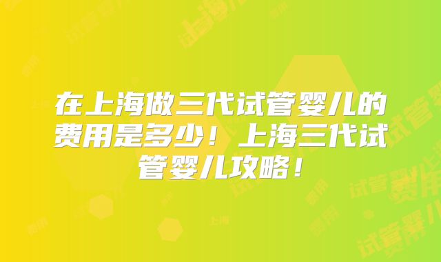 在上海做三代试管婴儿的费用是多少!上海三代试管婴儿攻略!