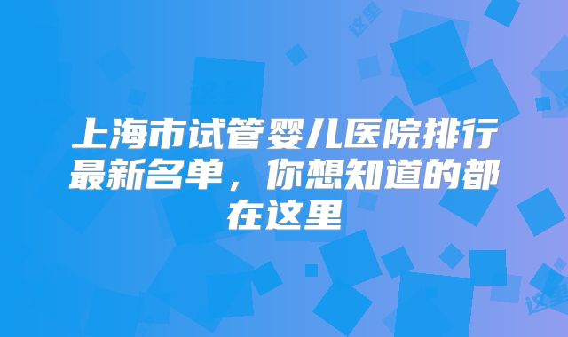 上海市试管婴儿医院排行最新名单，你想知道的都在这里