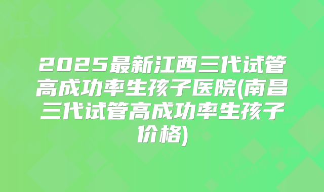 2025最新江西三代试管高成功率生孩子医院(南昌三代试管高成功率生孩子价格)