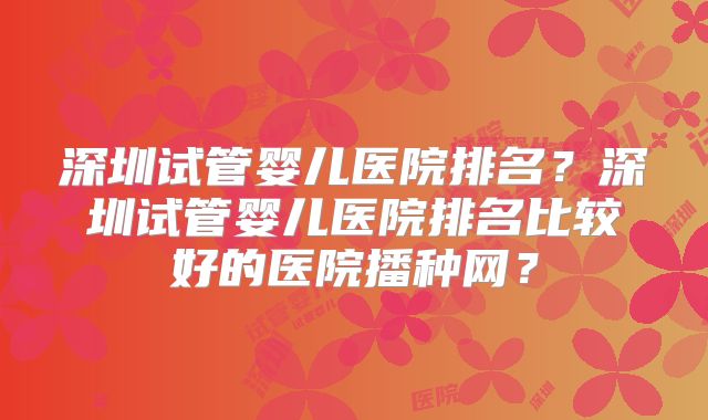 深圳试管婴儿医院排名？深圳试管婴儿医院排名比较好的医院播种网？