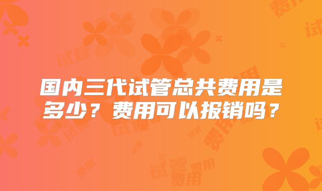 国内三代试管总共费用是多少？费用可以报销吗？