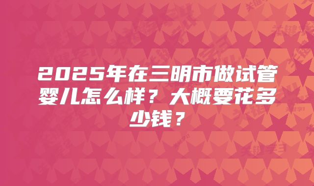 2025年在三明市做试管婴儿怎么样？大概要花多少钱？