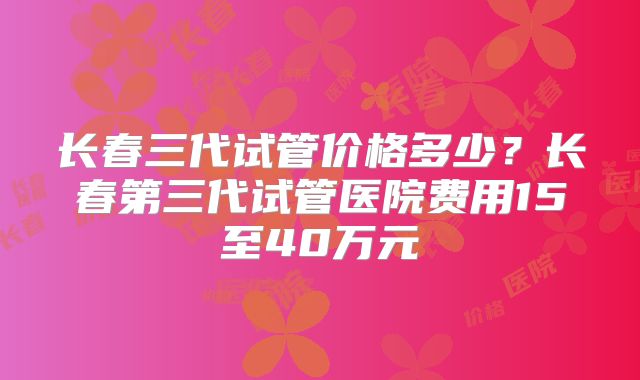 长春三代试管价格多少？长春第三代试管医院费用15至40万元