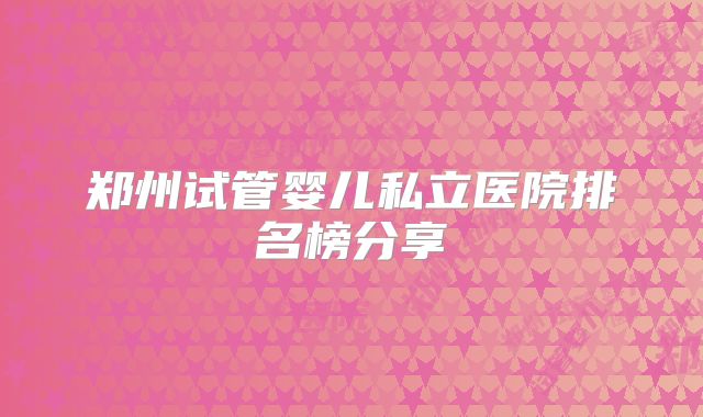 郑州试管婴儿私立医院排名榜分享