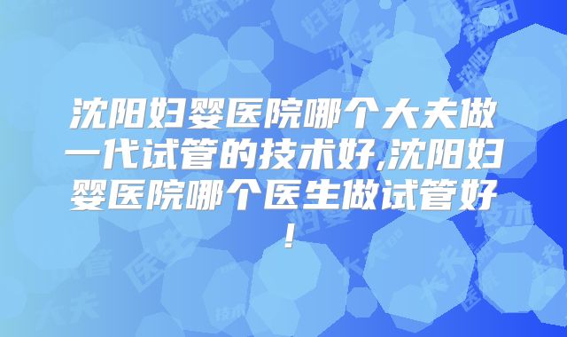沈阳妇婴医院哪个大夫做一代试管的技术好,沈阳妇婴医院哪个医生做试管好！