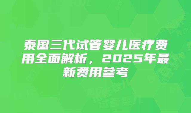 泰国三代试管婴儿医疗费用全面解析,2025年最新费用参考