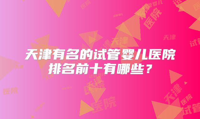 天津有名的试管婴儿医院排名前十有哪些?