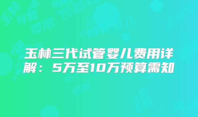 玉林三代试管婴儿费用详解:5万至10万预算需知