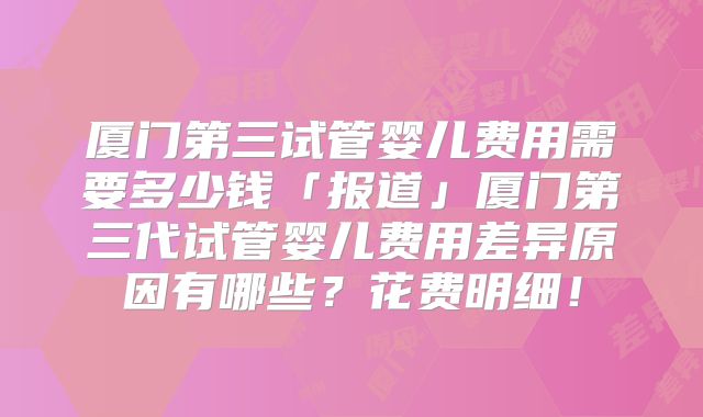 厦门第三试管婴儿费用需要多少钱「报道」厦门第三代试管婴儿费用差异原因有哪些?花费明细!