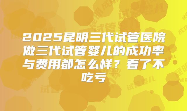 2025昆明三代试管医院做三代试管婴儿的成功率与费用都怎么样？看了不吃亏