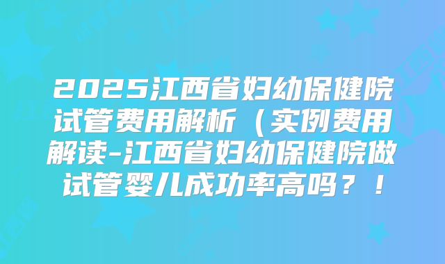 2025江西省妇幼保健院试管费用解析(实例费用解读-江西省妇幼保健院做试管婴儿成功率高吗?!