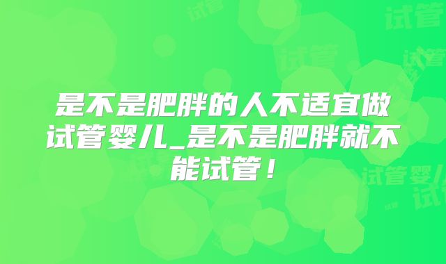 是不是肥胖的人不适宜做试管婴儿_是不是肥胖就不能试管！