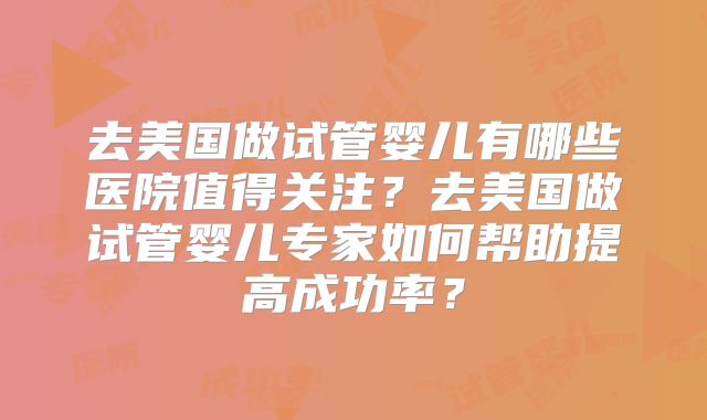 去美国做试管婴儿有哪些医院值得关注？去美国做试管婴儿专家如何帮助提高成功率？
