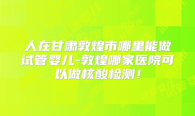 人在甘肃敦煌市哪里能做试管婴儿-敦煌哪家医院可以做核酸检测！