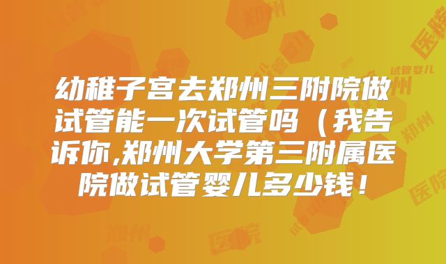 幼稚子宫去郑州三附院做试管能一次试管吗（我告诉你,郑州大学第三附属医院做试管婴儿多少钱！