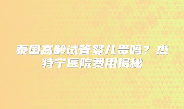 泰国高龄试管婴儿贵吗？杰特宁医院费用揭秘