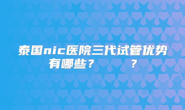 泰国nic医院三代试管优势有哪些？    ？