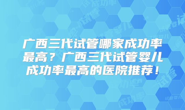广西三代试管哪家成功率最高?广西三代试管婴儿成功率最高的医院推荐!