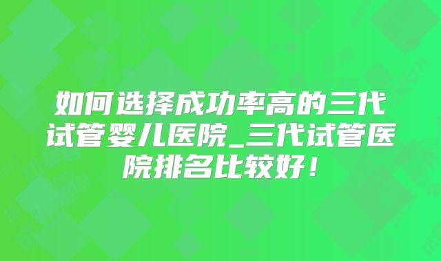 如何选择成功率高的三代试管婴儿医院_三代试管医院排名比较好！