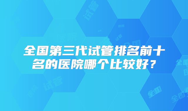 全国第三代试管排名前十名的医院哪个比较好?