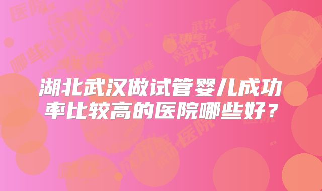 湖北武汉做试管婴儿成功率比较高的医院哪些好?