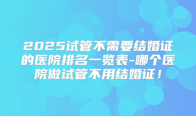 2025试管不需要结婚证的医院排名一览表-哪个医院做试管不用结婚证！