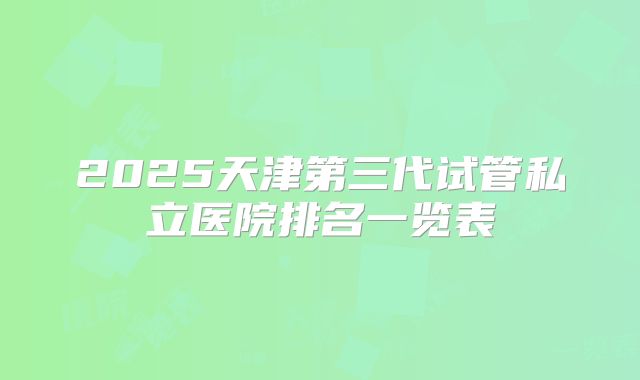 2025天津第三代试管私立医院排名一览表