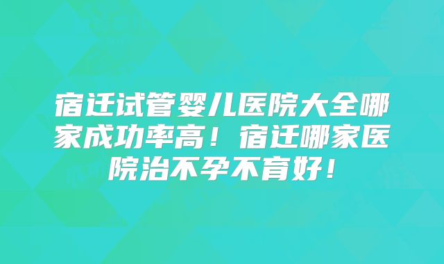 宿迁试管婴儿医院大全哪家成功率高!宿迁哪家医院治不孕不育好!