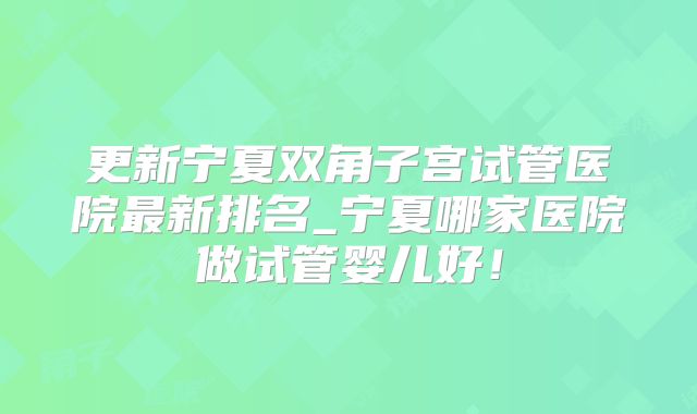 更新宁夏双角子宫试管医院最新排名_宁夏哪家医院做试管婴儿好！