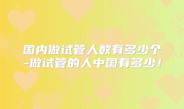 国内做试管人数有多少个-做试管的人中国有多少！