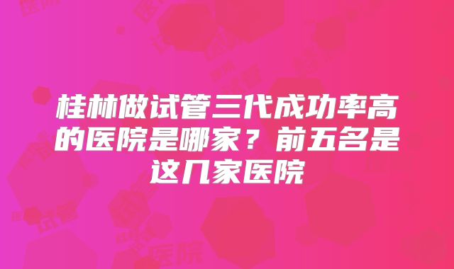 桂林做试管三代成功率高的医院是哪家?前五名是这几家医院