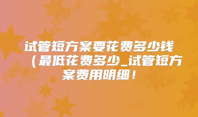 试管短方案要花费多少钱（最低花费多少_试管短方案费用明细！