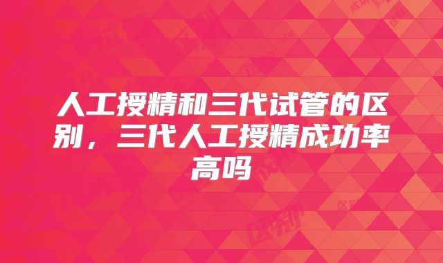 人工授精和三代试管的区别，三代人工授精成功率高吗