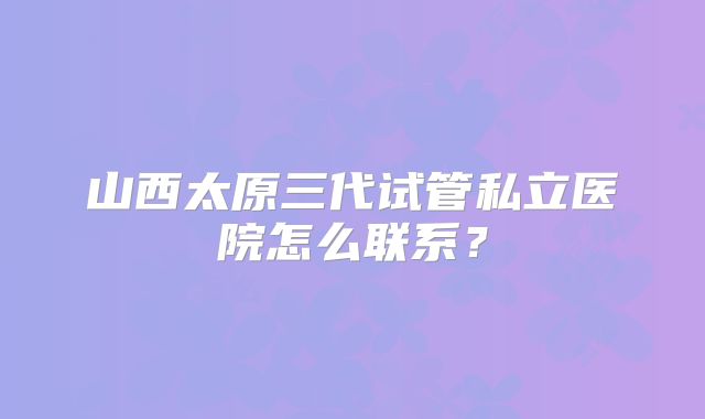 山西太原三代试管私立医院怎么联系?