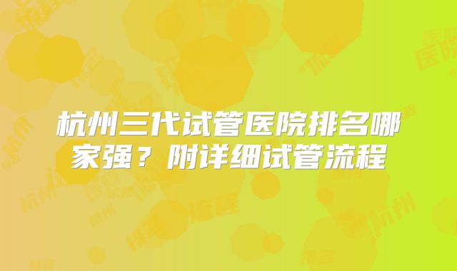 杭州三代试管医院排名哪家强？附详细试管流程