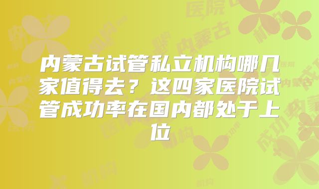 内蒙古试管私立机构哪几家值得去？这四家医院试管成功率在国内都处于上位